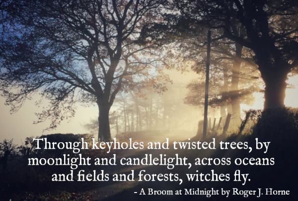 "Through keyholes and twisted trees, by moonlight and candlelight, across oceans and fields and forests, witches fly." - A Broom at Midnight by Roger J. Horne